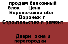 продам балконный блок . › Цена ­ 1 500 - Воронежская обл., Воронеж г. Строительство и ремонт » Двери, окна и перегородки   